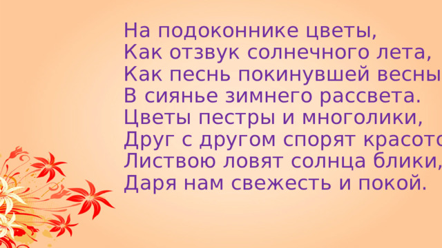 На подоконнике цветы,  Как отзвук солнечного лета,  Как песнь покинувшей весны,  В сиянье зимнего рассвета.  Цветы пестры и многолики,  Друг с другом спорят красотой,  Листвою ловят солнца блики,  Даря нам свежесть и покой. 