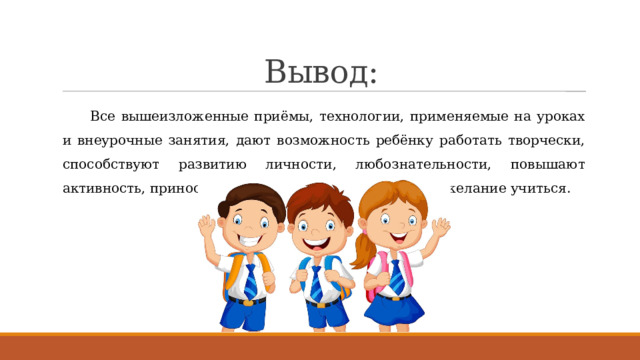 Вывод: Все вышеизложенные приёмы, технологии, применяемые на уроках и внеурочные занятия, дают возможность ребёнку работать творчески, способствуют развитию личности, любознательности, повышают активность, приносят радость, формируют у ребёнка желание учиться. 