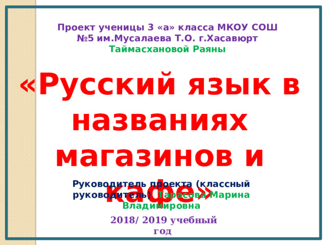 Проект ученицы 3 «а» класса МКОУ СОШ №5 им.Мусалаева Т.О. г.Хасавюрт Таймасхановой Раяны  «Русский язык в названиях магазинов и кафе» Руководитель проекта (классный руководитель) Тарасова Марина Владимировна  2018/ 2019 учебный год 