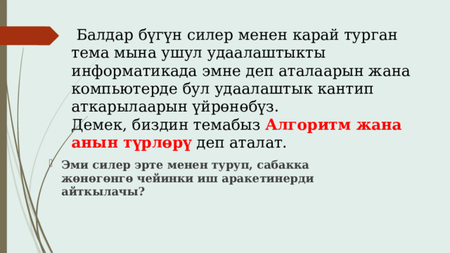  Балдар бүгүн силер менен карай турган тема мына ушул удаалаштыкты информатикада эмне деп аталаарын жана компьютерде бул удаалаштык кантип аткарылаарын үйрөнөбүз.  Демек, биздин темабыз Алгоритм  жана анын түрлөрү  деп аталат. Эми силер эрте менен туруп, сабакка жөнөгөнгө чейинки иш аракетинерди айткылачы? 