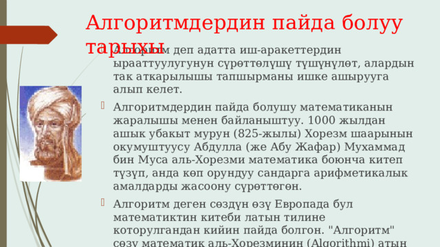 Алгоритмдердин пайда болуу тарыхы Алгоритм деп адатта иш-аракеттердин ырааттуулугунун сүрөттөлүшү түшүнүлөт, алардын так аткарылышы тапшырманы ишке ашырууга алып келет. Алгоритмдердин пайда болушу математиканын жаралышы менен байланыштуу. 1000 жылдан ашык убакыт мурун (825-жылы) Хорезм шаарынын окумуштуусу Абдулла (же Абу Жафар) Мухаммад бин Муса аль-Хорезми математика боюнча китеп түзүп, анда көп орундуу сандарга арифметикалык амалдарды жасоону сүрөттөгөн. Алгоритм деген сөздүн өзү Европада бул математиктин китеби латын тилине которулгандан кийин пайда болгон. 