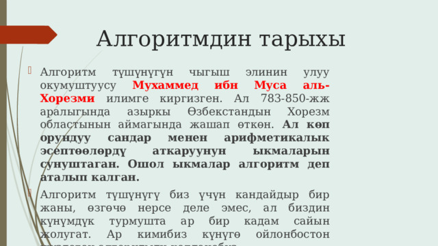 Алгоритмдин тарыхы Алгоритм түшүнүгүн чыгыш элинин улуу окумуштуусу Мухаммед ибн Муса аль-Хорезми илимге киргизген. Ал 783-850-жж аралыгында азыркы Өзбекстандын Хорезм областынын аймагында жашап өткөн. Ал көп орундуу сандар менен арифметикалык эсептөөлөрдү аткаруунун ыкмаларын сунуштаган. Ошол ыкмалар алгоритм деп аталып калган. Алгоритм түшүнүгү биз үчүн кандайдыр бир жаны, өзгөчө нерсе деле эмес, ал биздин күнүмдүк турмушта ар бир кадам сайын жолугат. Ар кимибиз күнүгө ойлонбостон жүздөгөн алгоритмди колдонобуз. 