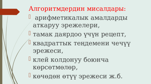 Алгоритмдердин мисалдары:  арифметикалык амалдарды аткаруу эрежелери, тамак даярдоо үчүн рецепт, квадраттык теңдемени чечүү эрежеси, клей колдонуу боюнча көрсөтмөлөр, көчөдөн өтүү эрежеси ж.б. 