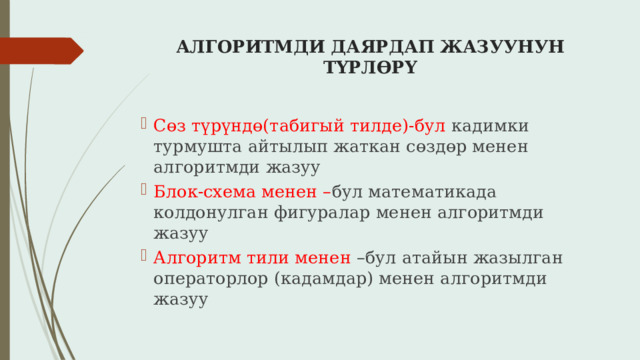 АЛГОРИТМДИ ДАЯРДАП ЖАЗУУНУН ТҮРЛӨРҮ   Сөз түрүндө(табигый тилде)-бул кадимки турмушта айтылып жаткан сөздөр менен алгоритмди жазуу Блок-схема менен – бул математикада колдонулган фигуралар менен алгоритмди жазуу Алгоритм тили менен –бул атайын жазылган операторлор (кадамдар) менен алгоритмди жазуу 