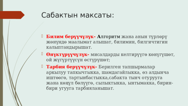 Сабактын максаты: Билим берүүчүлүк- А лгоритм жана анын түрлөрү жөнүндө маалымат алышат, билимин, билгичтигин калыптандырышат. Өнүктүрүүчүлүк-  мисалдарды келтирүүгө көнүгүшөт, ой жүгүртүүсүн өстүрүшөт; Тарбия берүүчүлүк- Берилген тапшырмалар аркылуу тапкычтыкка, шамдагайлыкка, өз алдынча иштөөгө, тартынбастыкка,сабакта тынч отурууга жана көңүл бөлүүгө, сылыктыкка, ынтымакка, бирин-бири угууга тарбияланышат. 