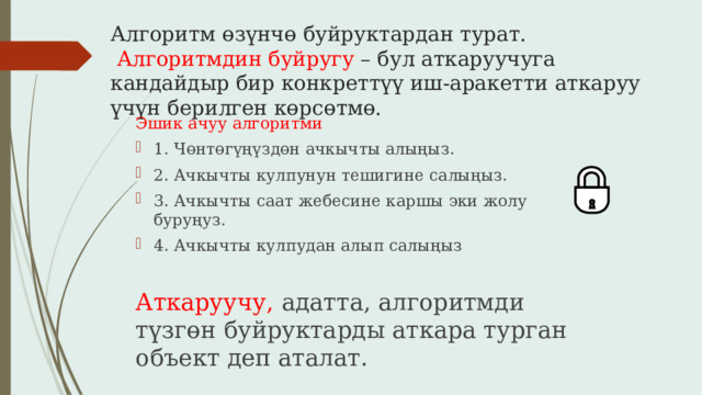 Алгоритм өзүнчө буйруктардан турат.   Алгоритмдин буйругу – бул аткаруучуга кандайдыр бир конкреттүү иш-аракетти аткаруу үчүн берилген көрсөтмө. Эшик ачуу алгоритми 1. Чөнтөгүңүздөн ачкычты алыңыз. 2. Ачкычты кулпунун тешигине салыңыз. 3. Ачкычты саат жебесине каршы эки жолу буруңуз. 4. Ачкычты кулпудан алып салыңыз Аткаруучу, адатта, алгоритмди түзгөн буйруктарды аткара турган объект деп аталат. 