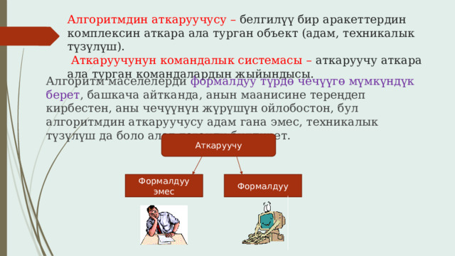 Алгоритмдин аткаруучусу – белгилүү бир аракеттердин комплексин аткара ала турган объект (адам, техникалык түзүлүш).   Аткаруучунун командалык системасы – аткаруучу аткара ала турган командалардын жыйындысы. Алгоритм маселелерди формалдуу түрдө чечүүгө мүмкүндүк берет , башкача айтканда, анын маанисине тереңдеп кирбестен, аны чечүүнүн жүрүшүн ойлобостон, бул алгоритмдин аткаруучусу адам гана эмес, техникалык түзүлүш да боло алат дегенди билдирет. Аткаруучу Формалдуу эмес Формалдуу 