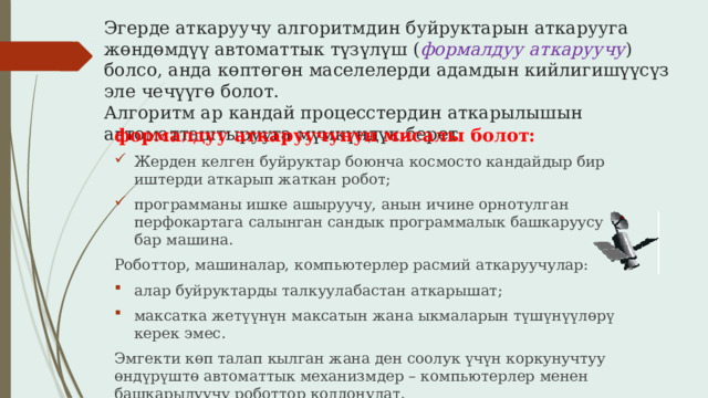 Эгерде аткаруучу алгоритмдин буйруктарын аткарууга жөндөмдүү автоматтык түзүлүш ( формалдуу аткаруучу ) болсо, анда көптөгөн маселелерди адамдын кийлигишүүсүз эле чечүүгө болот.  Алгоритм ар кандай процесстердин аткарылышын автоматташтырууга мүмкүндүк берет. формалдуу аткаруучунун мисалы болот: Жерден келген буйруктар боюнча космосто кандайдыр бир иштерди аткарып жаткан робот; программаны ишке ашыруучу, анын ичине орнотулган перфокартага салынган сандык программалык башкаруусу бар машина. Роботтор, машиналар, компьютерлер расмий аткаруучулар: алар буйруктарды талкуулабастан аткарышат; максатка жетүүнүн максатын жана ыкмаларын түшүнүүлөрү керек эмес. Эмгекти көп талап кылган жана ден соолук үчүн коркунучтуу өндүрүштө автоматтык механизмдер – компьютерлер менен башкарылуучу роботтор колдонулат. 