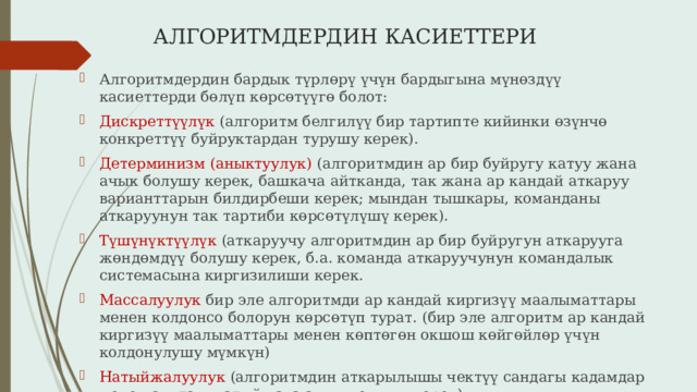 АЛГОРИТМДЕРДИН КАСИЕТТЕРИ Алгоритмдердин бардык түрлөрү үчүн бардыгына мүнөздүү касиеттерди бөлүп көрсөтүүгө болот: Дискреттүүлүк (алгоритм белгилүү бир тартипте кийинки өзүнчө конкреттүү буйруктардан турушу керек). Детерминизм (аныктуулук) (алгоритмдин ар бир буйругу катуу жана ачык болушу керек, башкача айтканда, так жана ар кандай аткаруу варианттарын билдирбеши керек; мындан тышкары, команданы аткаруунун так тартиби көрсөтүлүшү керек). Түшүнүктүүлүк (аткаруучу алгоритмдин ар бир буйругун аткарууга жөндөмдүү болушу керек, б.а. команда аткаруучунун командалык системасына киргизилиши керек. Массалуулук бир эле алгоритмди ар кандай киргизүү маалыматтары менен колдонсо болорун көрсөтүп турат. (бир эле алгоритм ар кандай киргизүү маалыматтары менен көптөгөн окшош көйгөйлөр үчүн колдонулушу мүмкүн) Натыйжалуулук (алгоритмдин аткарылышы чектүү сандагы кадамдар менен аяктап, натыйжага алып келиши керек) 