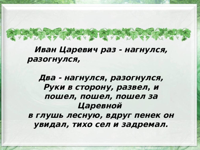 Иван Царевич  раз - нагнулся, разогнулся, Два - нагнулся , разогнулся, Руки в сторону, развел , и пошел , пошел, пошел за Царевной в глушь лесную, вдруг пенек он увидал, тихо сел и задремал. 