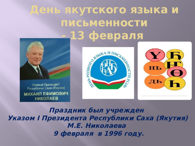 День якутского языка и письменности  - 13 февраля Праздник был учрежден Указом I Президента Республики Саха (Якутия) М.Е. Николаева  9 февраля в 1996 году. 