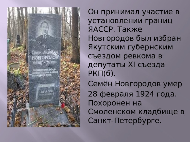 Он принимал участие в установлении границ ЯАССР. Также Новгородов был избран Якутским губернским съездом ревкома в депутаты XI съезда РКП(б). Семён Новгородов умер 28 февраля 1924 года. Похоронен на Смоленском кладбище в Санкт-Петербурге. 