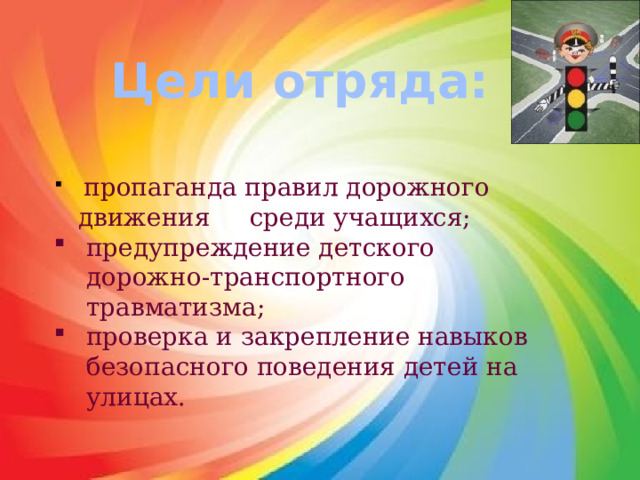 Цели отряда:  пропаганда правил дорожного движения среди учащихся; предупреждение детского дорожно-транспортного травматизма; проверка и закрепление навыков безопасного поведения детей на улицах. 
