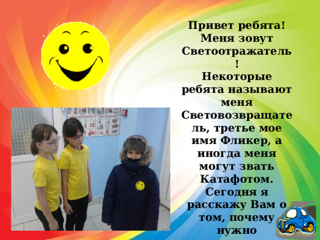 Привет ребята! Меня зовут Светоотражатель! Некоторые ребята называют меня Световозвращатель, третье мое имя Фликер, а иногда меня могут звать Катафотом. Сегодня я расскажу Вам о том, почему нужно использовать светоотражатели и как они могут Вам помочь! 