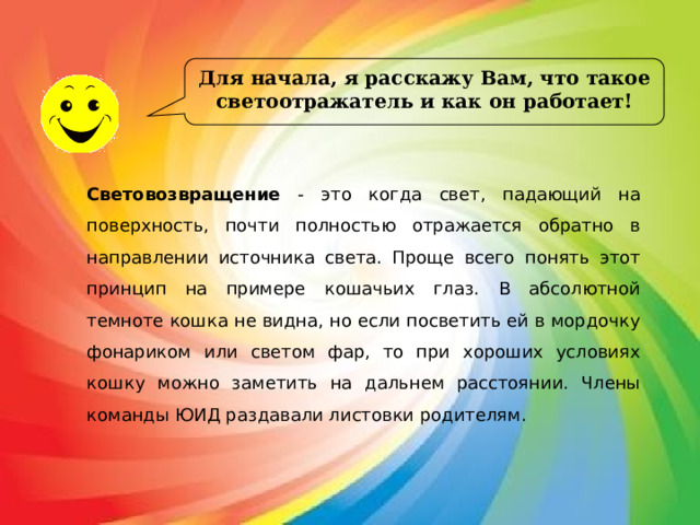 Для начала, я расскажу Вам, что такое светоотражатель и как он работает! Световозвращение - это когда свет, падающий на поверхность, почти полностью отражается обратно в направлении источника света. Проще всего понять этот принцип на примере кошачьих глаз. В абсолютной темноте кошка не видна, но если посветить ей в мордочку фонариком или светом фар, то при хороших условиях кошку можно заметить на дальнем расстоянии. Члены команды ЮИД раздавали листовки родителям. 