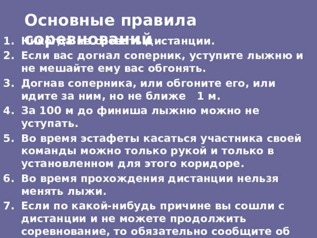 Основные правила соревнований Никогда не срезать дистанции. Если вас догнал соперник, уступите лыжню и не мешайте ему вас обгонять. Догнав соперника, или обгоните его, или идите за ним, но не ближе 1 м. За 100 м до финиша лыжню можно не уступать. Во время эстафеты касаться участника своей команды можно только рукой и только в установленном для этого коридоре. Во время прохождения дистанции нельзя менять лыжи. Если по какой-нибудь причине вы сошли с дистанции и не можете продолжить соревнование, то обязательно сообщите об этом в судейскую коллегию . 