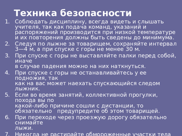 Техника безопасности Соблюдать дисциплину, всегда видеть и слышать учителя, так как подача команд, указаний и распоряжений производится при низкой температуре и их повторения должны быть сведены до минимума. Следуя по лыжне за товарищем, сохраняйте интервал 3—4 м, а при спуске с горы не менее 30 м. При спуске с горы не выставляйте палки перед собой, иначе  в случае падения можно на них наткнуться. При спуске с горы не останавливайтесь у ее подножия, так  как на вас может наехать спускающийся следом лыжник. Если во время занятий, коллективной прогулки, похода вы по  какой-либо причине сошли с дистанции, то обязательно предупредите об этом товарищей. При переходе через проезжую дорогу обязательно снимайте  лыжи. Никогда не растирайте обмороженные участки тела снегом. 