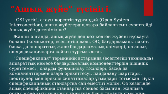 “ Ашық жүйе” түсінігі.  OSI үлгісі, атауы көрсетіп тұрғандай (Open System Interconection), ашық жүйелердің өзара байланысын суреттейді. Ашық жүйе дегеніміз не?  Жалпы алғанда, ашық жүйе деп кез-келген жүйені нұсқауға болады (компьютер, есептегіш желі, ОС, бағдарламалы пакет, басқа да аппараттық және бағдарламалық өнімдер), ол ашық спецификацияларға сәйкес тұрғызылған. “ Спецификация” терминінің астарында (есептегіш техникада) аппараттық немесе бағдарламалық компоненттердің пішіндік суреттемесі , оларды функциялау тәсілдері, басқа да компаненттермен өзара әрекеттесуі, пайдалану шарттары, шектеулер мен ерекше сипаттамалар ұғымдары тоғысқан. Бүкіл спецификацияның стандартқа сай еместігі мәлім. Өз кезегінде ашық спецификация стандартқа сәйкес басылған, жалпыға ортақ және қызығушылық танытқан бүкіл тараптардың жан-жақты талқылап, келісімнің нәтижесінде қабылданған спецификацияларды қамтиды 