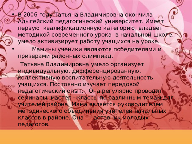 В 2006 году Татьяна Владимировна окончила Адыгейский педагогический университет. Имеет первую квалификационную категорию, владеет методикой современного урока в начальной школе, умело активизирует работу учащихся на уроке.  Мамины ученики являются победителями и призерами районных олимпиад.  Татьяна Владимировна умело организует индивидуальную, дифференцированную, коллективную воспитательную деятельность учащихся. Постоянно изучает передовой педагогический опыт. Она регулярно проводит семинары, мастер - классы по различным темам для учителей района. Мама является руководителем методического объединения учителей начальных классов в районе. Она – наставник молодых педагогов. 