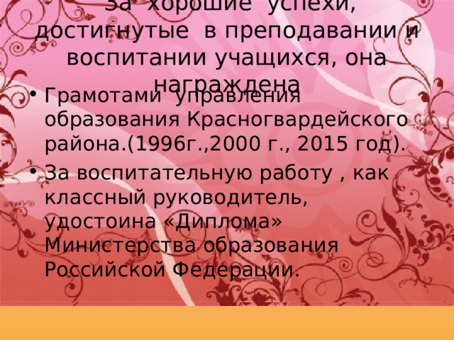  За хорошие успехи, достигнутые в преподавании и воспитании учащихся, она награждена Грамотами управления образования Красногвардейского района.(1996г.,2000 г., 2015 год). За воспитательную работу , как классный руководитель, удостоина «Диплома» Министерства образования Российской Федерации. 