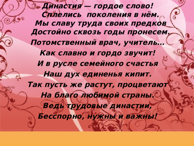 Династия — гордое слово!  Сплелись поколения в нём.  Мы славу труда своих предков  Достойно сквозь годы пронесем. Потомственный врач, учитель… Как славно и гордо звучит! И в русле семейного счастья Наш дух единенья кипит. Так пусть же растут, процветают На благо любимой страны. Ведь трудовые династии, Бесспорно, нужны и важны!  