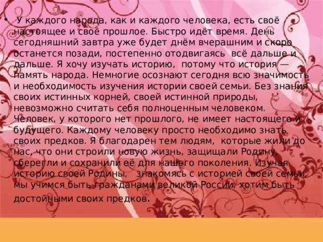 У каждого народа, как и каждого человека, есть своё настоящее и своё прошлое. Быстро идёт время. День сегодняшний завтра уже будет днём вчерашним и скоро останется позади, постепенно отодвигаясь всё дальше и дальше. Я хочу изучать историю, потому что история — память народа.  Немногие осознают сегодня всю значимость и необходимость изучения истории своей семьи. Без знания своих истинных корней, своей истинной природы, невозможно считать себя полноценным человеком. Человек, у которого нет прошлого, не имеет настоящего и будущего. Каждому человеку просто необходимо знать своих предков. Я благодар е н тем людям, которые жили до нас, что они строили новую жизнь, защищали Родину, сберегли и сохранили её для нашего поколения. Изучая историю своей Родины, знакомясь с историей своей семьи, мы учимся быть гражданами великой России, хотим быть достойными своих предков . 