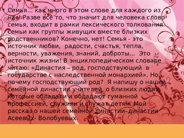 Семья... как много в этом слове для каждого из нас! Разве всё то, что значит для человека слово семья, входит в рамки лексического толкования семьи как группы живущих вместе близких родственников? Конечно, нет! Семья - это источник любви, радости, счастья, тепла, верности, уважения, знаний, доброты... Это источник жизни! В энциклопедическом словаре читаю: «Династия – род, господствующий в государстве с наследственной монархией». Но почему господствующий род? Я напишу о нашей семейной династии учителей, о близких людях, которые обладали и обладают гуманной профессией, служили и служат детям. Мой рассказ о нашей семейной династии–династии Асеевых - Волобуевых. 