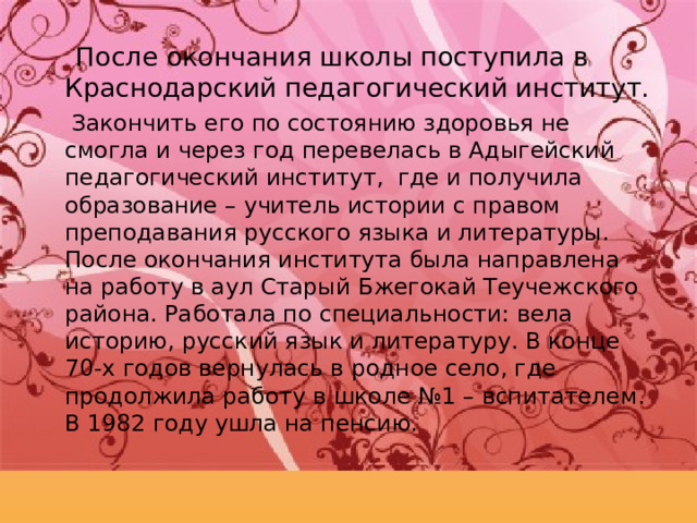  После окончания школы поступила в Краснодарский педагогический институт.  Закончить его по состоянию здоровья не смогла и через год перевелась в Адыгейский педагогический институт, где и получила образование – учитель истории с правом преподавания русского языка и литературы. После окончания института была направлена на работу в аул Старый Бжегокай Теучежского района. Работала по специальности: вела историю, русский язык и литературу. В конце 70-х годов вернулась в родное село, где продолжила работу в школе №1 – вспитателем. В 1982 году ушла на пенсию. 