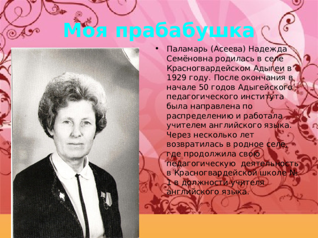 Моя прабабушка Паламарь (Асеева) Надежда Семёновна родилась в селе Красногвардейском Адыгеи в 1929 году . После окончания в начале 50 годов Адыгейского педагогического института была направлена по распределению и работала учителем английского языка. Через несколько лет возвратилась в родное селе, где продолжила свою педагогическую деятельность в Красногвардейской школе № 1 в должности учителя английского языка.  
