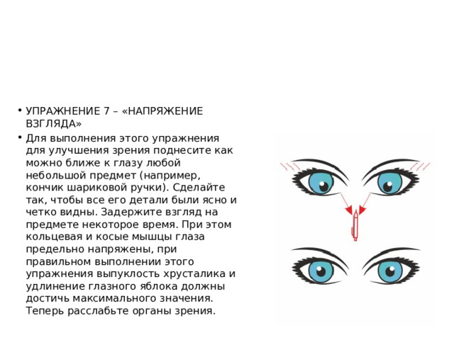 УПРАЖНЕНИЕ 7 – «НАПРЯЖЕНИЕ ВЗГЛЯДА» Для выполнения этого упражнения для улучшения зрения поднесите как можно ближе к глазу любой небольшой предмет (например, кончик шариковой ручки). Сделайте так, чтобы все его детали были ясно и четко видны. Задержите взгляд на предмете некоторое время. При этом кольцевая и косые мышцы глаза предельно напряжены, при правильном выполнении этого упражнения выпуклость хрусталика и удлинение глазного яблока должны достичь максимального значения. Теперь расслабьте органы зрения. 