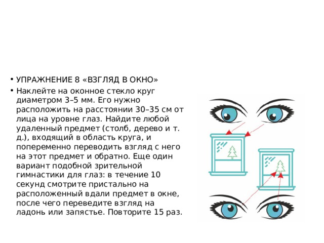 УПРАЖНЕНИЕ 8 «ВЗГЛЯД В ОКНО» Наклейте на оконное стекло круг диаметром 3–5 мм. Его нужно расположить на расстоянии 30–35 см от лица на уровне глаз. Найдите любой удаленный предмет (столб, дерево и т. д.), входящий в область круга, и попеременно переводить взгляд с него на этот предмет и обратно. Еще один вариант подобной зрительной гимнастики для глаз: в течение 10 секунд смотрите пристально на расположенный вдали предмет в окне, после чего переведите взгляд на ладонь или запястье. Повторите 15 раз. 