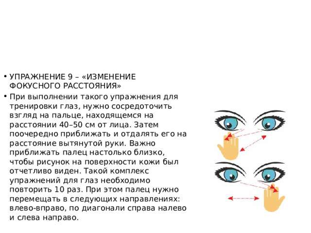 УПРАЖНЕНИЕ 9 – «ИЗМЕНЕНИЕ ФОКУСНОГО РАССТОЯНИЯ» При выполнении такого упражнения для тренировки глаз, нужно сосредоточить взгляд на пальце, находящемся на расстоянии 40–50 см от лица. Затем поочередно приближать и отдалять его на расстояние вытянутой руки. Важно приближать палец настолько близко, чтобы рисунок на поверхности кожи был отчетливо виден. Такой комплекс упражнений для глаз необходимо повторить 10 раз. При этом палец нужно перемещать в следующих направлениях: влево-вправо, по диагонали справа налево и слева направо. 
