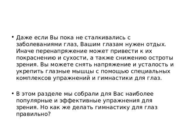 Даже если Вы пока не сталкивались с заболеваниями глаз, Вашим глазам нужен отдых. Иначе перенапряжение может привести к их покраснению и сухости, а также снижению остроты зрения. Вы можете снять напряжение и усталость и укрепить глазные мышцы с помощью специальных комплексов упражнений и гимнастики для глаз. В этом разделе мы собрали для Вас наиболее популярные и эффективные упражнения для зрения. Но как же делать гимнастику для глаз правильно? 