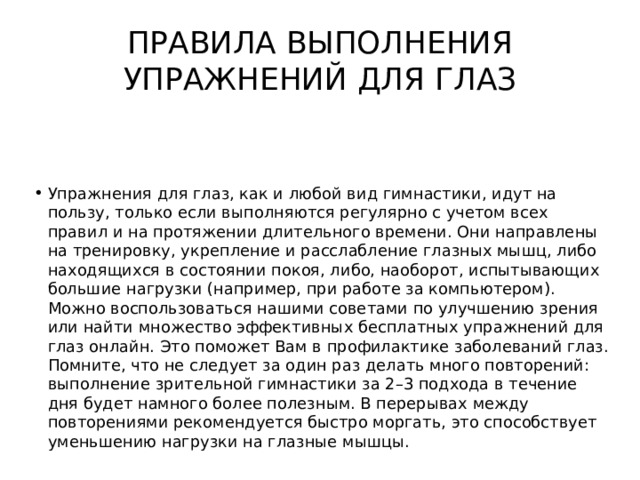 ПРАВИЛА ВЫПОЛНЕНИЯ УПРАЖНЕНИЙ ДЛЯ ГЛАЗ Упражнения для глаз, как и любой вид гимнастики, идут на пользу, только если выполняются регулярно с учетом всех правил и на протяжении длительного времени. Они направлены на тренировку, укрепление и расслабление глазных мышц, либо находящихся в состоянии покоя, либо, наоборот, испытывающих большие нагрузки (например, при работе за компьютером). Можно воспользоваться нашими советами по улучшению зрения или найти множество эффективных бесплатных упражнений для глаз онлайн. Это поможет Вам в профилактике заболеваний глаз. Помните, что не следует за один раз делать много повторений: выполнение зрительной гимнастики за 2–3 подхода в течение дня будет намного более полезным. В перерывах между повторениями рекомендуется быстро моргать, это способствует уменьшению нагрузки на глазные мышцы. 