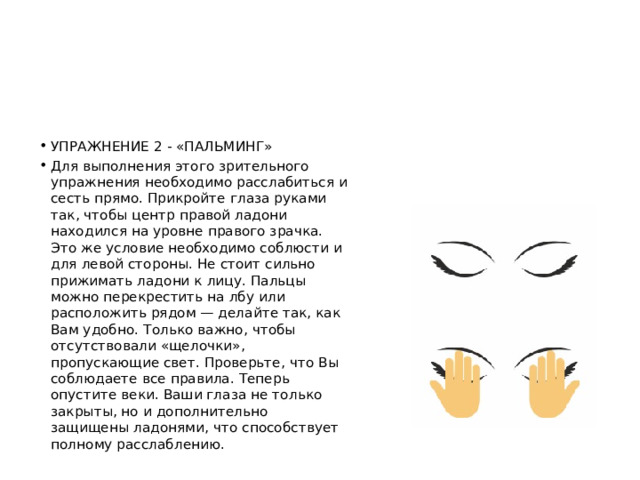 УПРАЖНЕНИЕ 2 - «ПАЛЬМИНГ» Для выполнения этого зрительного упражнения необходимо расслабиться и сесть прямо. Прикройте глаза руками так, чтобы центр правой ладони находился на уровне правого зрачка. Это же условие необходимо соблюсти и для левой стороны. Не стоит сильно прижимать ладони к лицу. Пальцы можно перекрестить на лбу или расположить рядом — делайте так, как Вам удобно. Только важно, чтобы отсутствовали «щелочки», пропускающие свет. Проверьте, что Вы соблюдаете все правила. Теперь опустите веки. Ваши глаза не только закрыты, но и дополнительно защищены ладонями, что способствует полному расслаблению. 