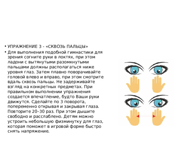 УПРАЖНЕНИЕ 3 - «СКВОЗЬ ПАЛЬЦЫ» Для выполнения подобной гимнастики для зрения согните руки в локтях, при этом ладони с вытянутыми разомкнутыми пальцами должны располагаться ниже уровня глаз. Затем плавно поворачивайте головой влево и вправо, при этом смотрите вдаль сквозь пальцы. Не задерживайте взгляд на конкретных предметах. При правильном выполнении упражнения создается впечатление, будто Ваши руки движутся. Сделайте по 3 поворота, попеременно открывая и закрывая глаза. Повторите 20–30 раз. При этом дышите свободно и расслаблено. Детям можно устроить небольшую физминутку для глаз, которая поможет в игровой форме быстро снять напряжение. 