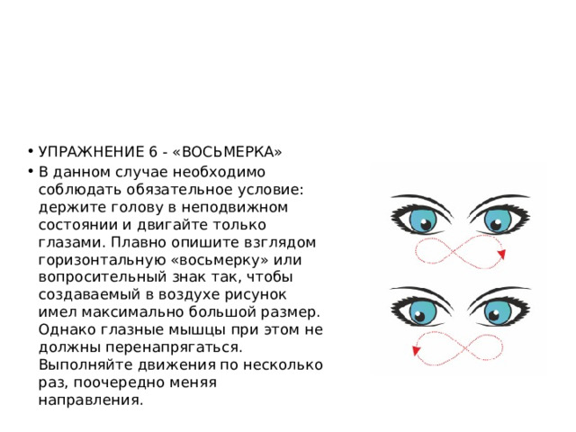 УПРАЖНЕНИЕ 6 - «ВОСЬМЕРКА» В данном случае необходимо соблюдать обязательное условие: держите голову в неподвижном состоянии и двигайте только глазами. Плавно опишите взглядом горизонтальную «восьмерку» или вопросительный знак так, чтобы создаваемый в воздухе рисунок имел максимально большой размер. Однако глазные мышцы при этом не должны перенапрягаться. Выполняйте движения по несколько раз, поочередно меняя направления. 