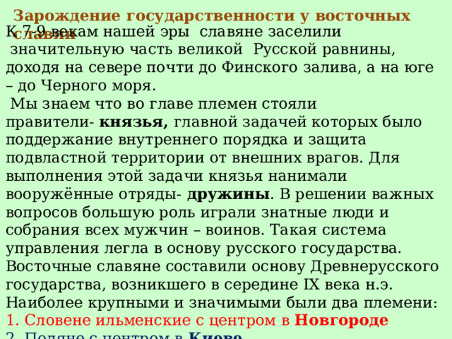 Зарождение государственности у восточных славян К 7-9 векам нашей эры славяне заселили  значительную часть великой  Русской равнины, доходя на севере почти до Финского залива, а на юге – до Черного моря.   Мы знаем что во главе племен стояли правители-  князья,  главной задачей которых было поддержание внутреннего порядка и защита подвластной территории от внешних врагов. Для выполнения этой задачи князья нанимали вооружённые отряды- дружины . В решении важных вопросов большую роль играли знатные люди и собрания всех мужчин – воинов. Такая система управления легла в основу русского государства. Восточные славяне составили основу Древнерусского государства, возникшего в середине IX века н.э. Наиболее крупными и значимыми были два племени: 1. Словене ильменские с центром в Новгороде 2. Поляне с центром в Киеве . 