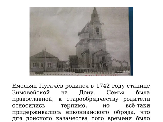 Емельян Пугачёв родился в 1742 году станице Зимовейской на Дону. Семья была православной, к старообрядчеству родители относились терпимо, но всё-таки придерживались никонианского обряда, что для донского казачества того времени было необычным. 