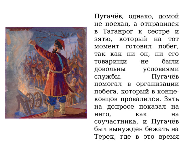 Пугачёв, однако, домой не поехал, а отправился в Таганрог к сестре и зятю, который на тот момент готовил побег, так как ни он, ни его товарищи не были довольны условиями службы. Пугачёв помогал в организации побега, который в конце-концов провалился. Зять на допросе показал на него, как на соучастника, и Пугачёв был вынужден бежать на Терек, где в это время несли службу как донские, так и волжские казаки. 