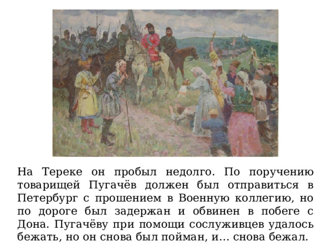 На Тереке он пробыл недолго. По поручению товарищей Пугачёв должен был отправиться в Петербург с прошением в Военную коллегию, но по дороге был задержан и обвинен в побеге с Дона. Пугачёву при помощи сослуживцев удалось бежать, но он снова был пойман, и… снова бежал. 