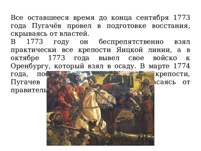 Все оставшееся время до конца сентября 1773 года Пугачёв провел в подготовке восстания, скрываясь от властей. В 1773 году он беспрепятственно взял практически все крепости Яицкой линии, а в октябре 1773 года вывел свое войско к Оренбургу, который взял в осаду. В марте 1774 года, после битвы у Татищевой крепости, Пугачев был вынужден бежать, спасаясь от правительственных войск. 