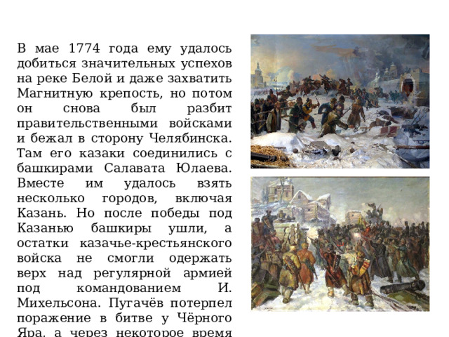 В мае 1774 года ему удалось добиться значительных успехов на реке Белой и даже захватить Магнитную крепость, но потом он снова был разбит правительственными войсками и бежал в сторону Челябинска. Там его казаки соединились с башкирами Салавата Юлаева. Вместе им удалось взять несколько городов, включая Казань. Но после победы под Казанью башкиры ушли, а остатки казачье-крестьянского войска не смогли одержать верх над регулярной армией под командованием И. Михельсона. Пугачёв потерпел поражение в битве у Чёрного Яра, а через некоторое время был предан своими соратниками и выдан властям. 