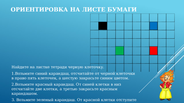 Ориентировка на листе бумаги Найдите на листке тетради черную клеточку. 1.Возьмите синий карандаш, отсчитайте от черной клеточки в право пять клеточек, а шестую закрасьте синим цветом. 2.Возьмите красный карандаш. От синей клетки в низ отсчитайте две клетки, а третью закрасьте красным карандашом. 3. Возьмите зеленый карандаш. От красной клетки отступите в лево три клетки, а четвертую закрасьте зеленым цветом. 