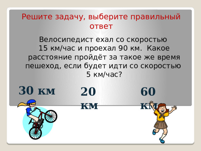Решите задачу, выберите правильный ответ Велосипедист ехал со скоростью  15 км/час и проехал 90 км. Какое расстояние пройдёт за такое же время пешеход, если будет идти со скоростью  5 км/час? 20 км 60 км 30 км 