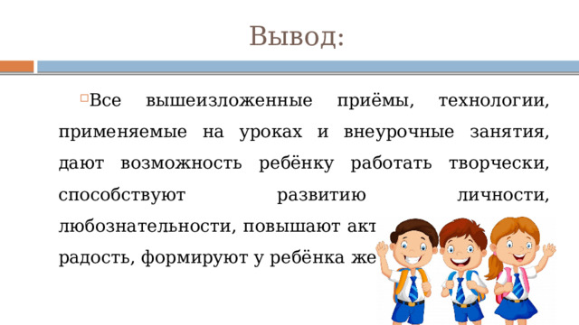 Вывод: Все вышеизложенные приёмы, технологии, применяемые на уроках и внеурочные занятия, дают возможность ребёнку работать творчески, способствуют развитию личности, любознательности, повышают активность, приносят радость, формируют у ребёнка желание учиться. 