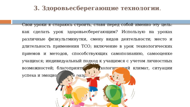 3. Здоровьесберегающие технологии .    Свои уроки я стараюсь строить, ставя перед собой именно эту цель: как сделать урок здоровьесберегающим? Использую на уроках различные физкультминутки, смену видов деятельности; место и длительность применения ТСО; включение в урок технологических приемов и методов, способствующих самопознанию, самооценке учащихся; индивидуальный подход к учащимся с учетом личностных возможностей; благоприятный психологический климат, ситуации успеха и эмоциональные разрядки. 
