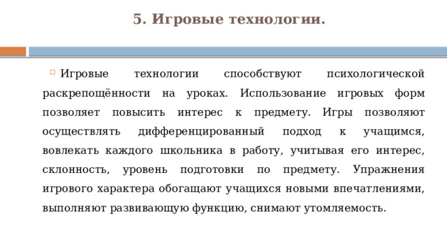 5. Игровые технологии.   Игровые технологии способствуют психологической раскрепощённости на уроках. Использование игровых форм позволяет повысить интерес к предмету.  Игры позволяют осуществлять дифференцированный подход к учащимся, вовлекать каждого школьника в работу, учитывая его интерес, склонность, уровень подготовки по предмету. Упражнения игрового характера обогащают учащихся новыми впечатлениями, выполняют развивающую функцию, снимают утомляемость. 