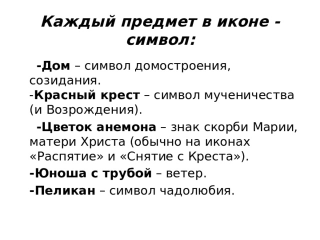 Каждый предмет в иконе - символ:  -Дом  – символ домостроения, созидания.  - Красный крест  – символ мученичества (и Возрождения).  -Цветок анемона  – знак скорби Марии, матери Христа (обычно на иконах «Распятие» и «Снятие с Креста»).  -Юноша с трубой  – ветер.  -Пеликан  – символ чадолюбия. 