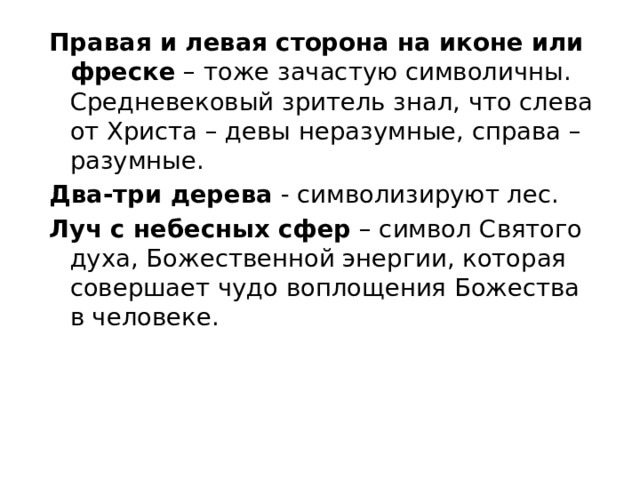 Правая и левая сторона на иконе или фреске  – тоже зачастую символичны. Средневековый зритель знал, что слева от Христа – девы неразумные, справа – разумные. Два-три дерева  - символизируют лес. Луч с небесных сфер  – символ Святого духа, Божественной энергии, которая совершает чудо воплощения Божества в человеке. 